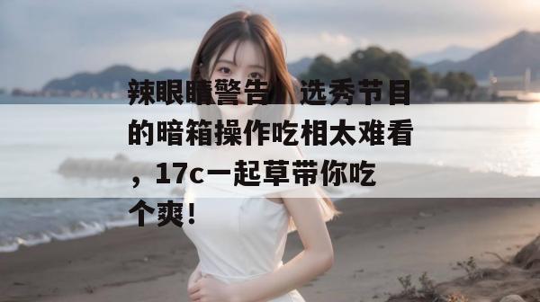 辣眼睛警告！选秀节目的暗箱操作吃相太难看，17c一起草带你吃个爽！