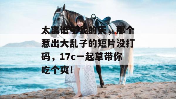 太离谱了我的天，那个惹出大乱子的短片没打码，17c一起草带你吃个爽！