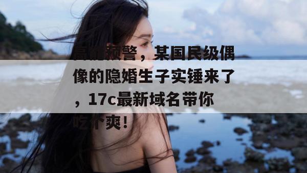 高能预警，某国民级偶像的隐婚生子实锤来了，17c最新域名带你吃个爽！