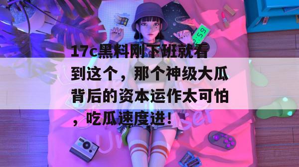 17c黑料刚下班就看到这个，那个神级大瓜背后的资本运作太可怕，吃瓜速度进！