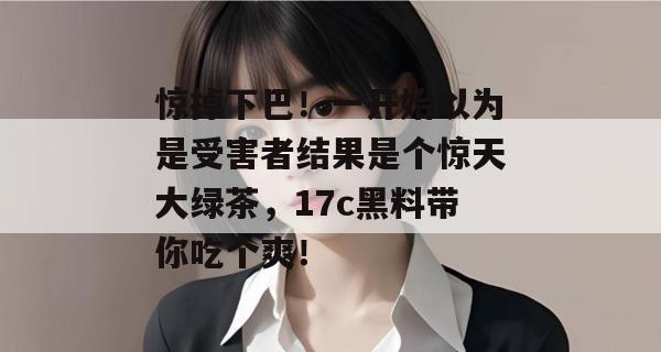 惊掉下巴！一开始以为是受害者结果是个惊天大绿茶，17c黑料带你吃个爽！