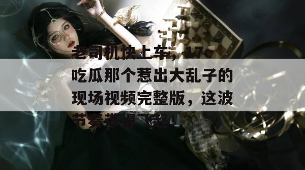 老司机快上车，17c吃瓜那个惹出大乱子的现场视频完整版，这波节奏带得飞起！
