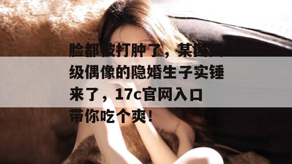 脸都被打肿了，某国民级偶像的隐婚生子实锤来了，17c官网入口带你吃个爽！