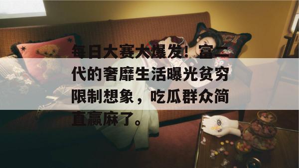 每日大赛大爆发！富二代的奢靡生活曝光贫穷限制想象，吃瓜群众简直赢麻了。