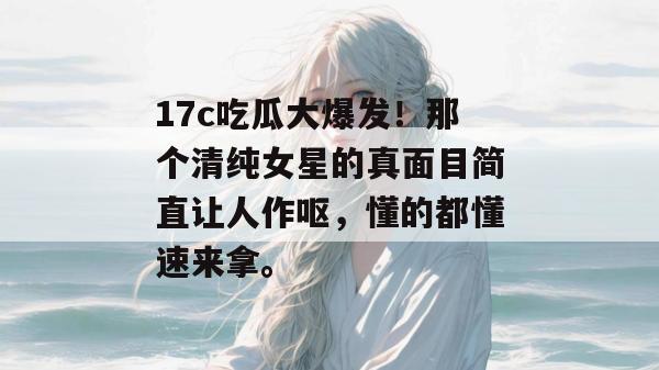 17c吃瓜大爆发！那个清纯女星的真面目简直让人作呕，懂的都懂速来拿。