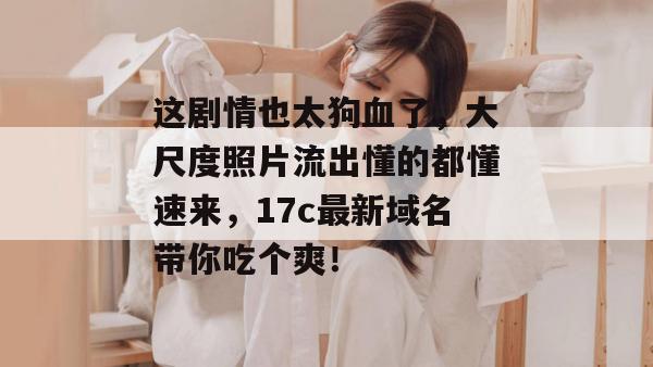 这剧情也太狗血了，大尺度照片流出懂的都懂速来，17c最新域名带你吃个爽！