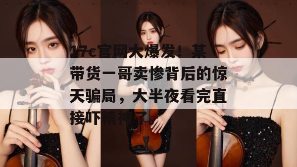 17c官网大爆发!某带货一哥卖惨背后的惊天骗局,大半夜看完直接吓精神了。 17c官网大爆发!某带货一哥卖惨背后的惊天骗局,大半夜看完直接吓精神了。