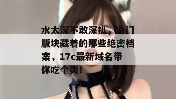 水太深不敢深扒,冷门版块藏着的那些绝密档案,17c最新域名带你吃个爽! 水太深不敢深扒,冷门版块藏着的那些绝密档案,17c最新域名带你吃个爽!