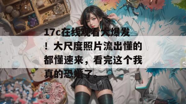 17c在线观看大爆发!大尺度照片流出懂的都懂速来,看完这个我真的恐婚了。 17c在线观看大爆发!大尺度照片流出懂的都懂速来,看完这个我真的恐婚了。
