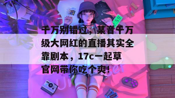 千万别错过，某音千万级大网红的直播其实全靠剧本，17c一起草官网带你吃个爽！