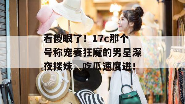 看傻眼了!17c那个号称宠妻狂魔的男星深夜搂妹,吃瓜速度进! 看傻眼了!17c那个号称宠妻狂魔的男星深夜搂妹,吃瓜速度进!