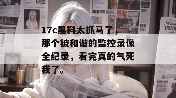 17c黑料太抓马了，那个被和谐的监控录像全纪录，看完真的气死我了。