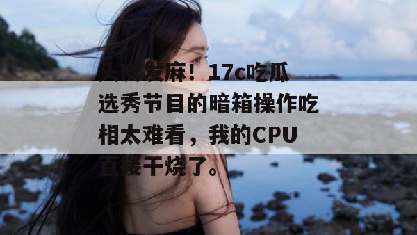 头皮发麻！17c吃瓜选秀节目的暗箱操作吃相太难看，我的CPU直接干烧了。