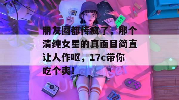 朋友圈都传疯了，那个清纯女星的真面目简直让人作呕，17c带你吃个爽！