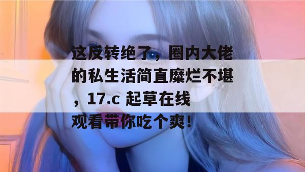 这反转绝了，圈内大佬的私生活简直糜烂不堪，17.c 起草在线观看带你吃个爽！