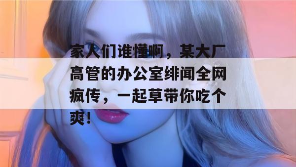 家人们谁懂啊，某大厂高管的办公室绯闻全网疯传，一起草带你吃个爽！