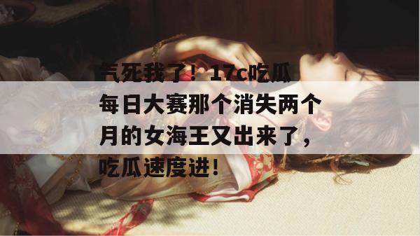 气死我了！17c吃瓜每日大赛那个消失两个月的女海王又出来了，吃瓜速度进！