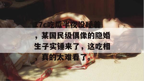17c吃瓜半夜没睡着，某国民级偶像的隐婚生子实锤来了，这吃相，真的太难看了。