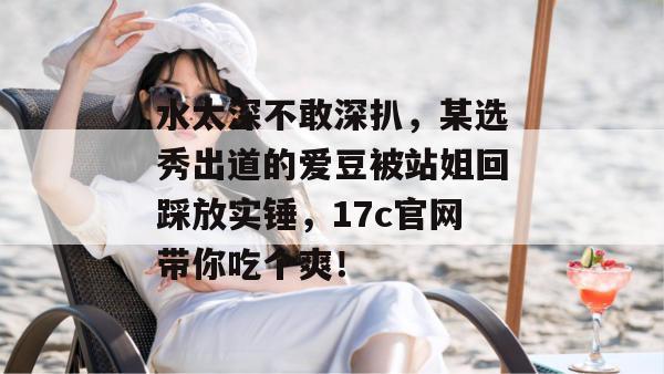 水太深不敢深扒,某选秀出道的爱豆被站姐回踩放实锤,17c官网带你吃个爽! 水太深不敢深扒,某选秀出道的爱豆被站姐回踩放实锤,17c官网带你吃个爽!