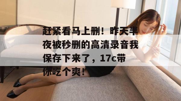 赶紧看马上删！昨天半夜被秒删的高清录音我保存下来了，17c带你吃个爽！