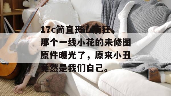 17c简直丧心病狂，那个一线小花的未修图原件曝光了，原来小丑竟然是我们自己。