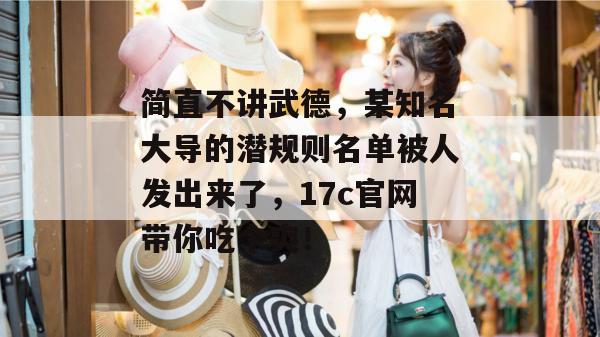 简直不讲武德，某知名大导的潜规则名单被人发出来了，17c官网带你吃个爽！