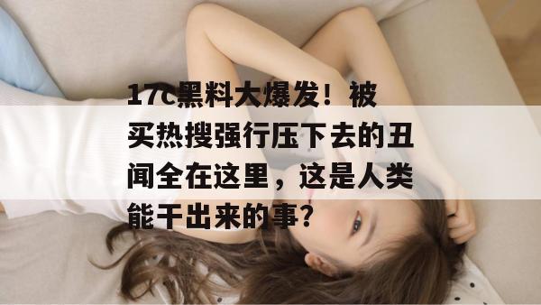 17c黑料大爆发！被买热搜强行压下去的丑闻全在这里，这是人类能干出来的事？