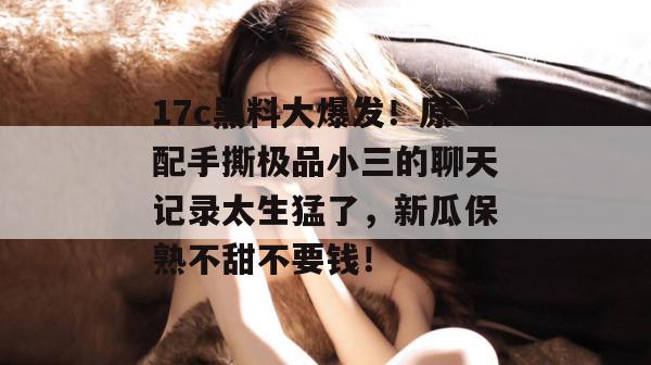 17c黑料大爆发!原配手撕极品小三的聊天记录太生猛了,新瓜保熟不甜不要钱! 17c黑料大爆发!原配手撕极品小三的聊天记录太生猛了,新瓜保熟不甜不要钱!