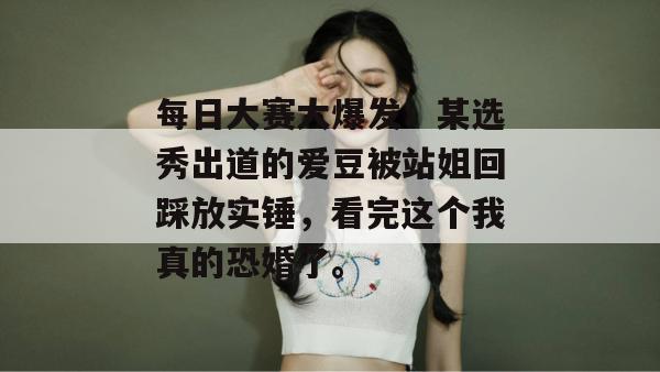 每日大赛大爆发!某选秀出道的爱豆被站姐回踩放实锤,看完这个我真的恐婚了。 每日大赛大爆发!某选秀出道的爱豆被站姐回踩放实锤,看完这个我真的恐婚了。