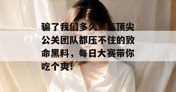 骗了我们多久？连顶尖公关团队都压不住的致命黑料，每日大赛带你吃个爽！
