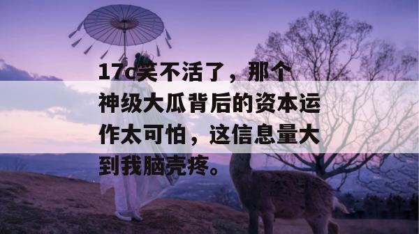 17c笑不活了，那个神级大瓜背后的资本运作太可怕，这信息量大到我脑壳疼。