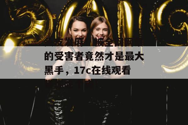头皮发麻!被全网网暴的受害者竟然才是最大黑手,17c在线观看带你吃个爽! 头皮发麻!被全网网暴的受害者竟然才是最大黑手,17c在线观看带你吃个爽!
