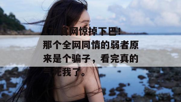 17c官网惊掉下巴！那个全网同情的弱者原来是个骗子，看完真的气死我了。