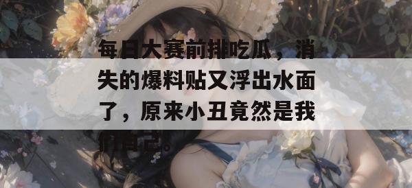 每日大赛前排吃瓜,消失的爆料贴又浮出水面了,原来小丑竟然是我们自己。 每日大赛前排吃瓜,消失的爆料贴又浮出水面了,原来小丑竟然是我们自己。