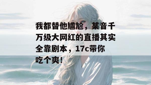我都替他尴尬，某音千万级大网红的直播其实全靠剧本，17c带你吃个爽！