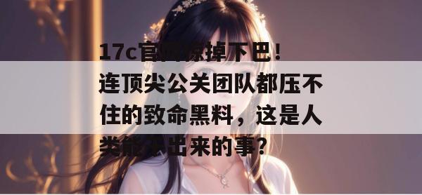 17c官网惊掉下巴!连顶尖公关团队都压不住的致命黑料,这是人类能干出来的事? 17c官网惊掉下巴!连顶尖公关团队都压不住的致命黑料,这是人类能干出来的事?