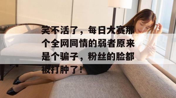 笑不活了,每日大赛那个全网同情的弱者原来是个骗子,粉丝的脸都被打肿了! 笑不活了,每日大赛那个全网同情的弱者原来是个骗子,粉丝的脸都被打肿了!