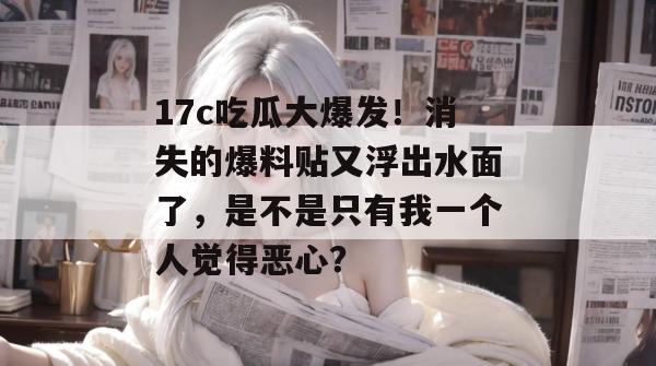 17c吃瓜大爆发!消失的爆料贴又浮出水面了,是不是只有我一个人觉得恶心? 17c吃瓜大爆发!消失的爆料贴又浮出水面了,是不是只有我一个人觉得恶心?