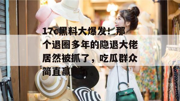 17c黑料大爆发!那个退圈多年的隐退大佬居然被抓了,吃瓜群众简直赢麻了。 17c黑料大爆发!那个退圈多年的隐退大佬居然被抓了,吃瓜群众简直赢麻了。