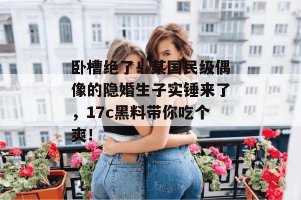 卧槽绝了!某国民级偶像的隐婚生子实锤来了,17c黑料带你吃个爽! 卧槽绝了!某国民级偶像的隐婚生子实锤来了,17c黑料带你吃个爽!