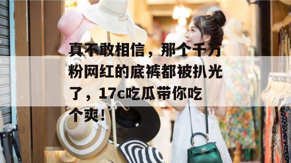 真不敢相信,那个千万粉网红的底裤都被扒光了,17c吃瓜带你吃个爽! 真不敢相信,那个千万粉网红的底裤都被扒光了,17c吃瓜带你吃个爽!