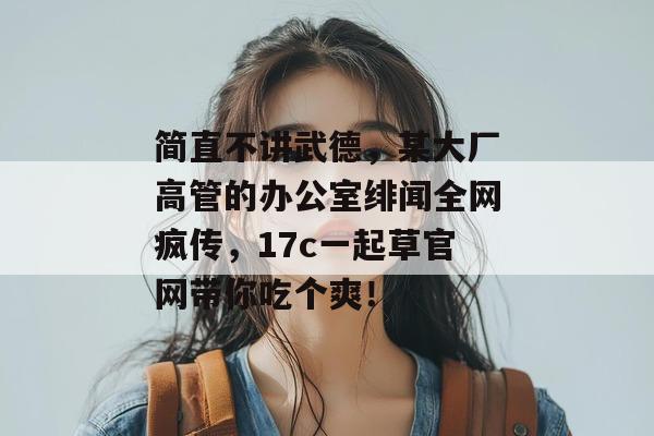 简直不讲武德,某大厂高管的办公室绯闻全网疯传,17c一起草官网带你吃个爽! 简直不讲武德,某大厂高管的办公室绯闻全网疯传,17c一起草官网带你吃个爽!