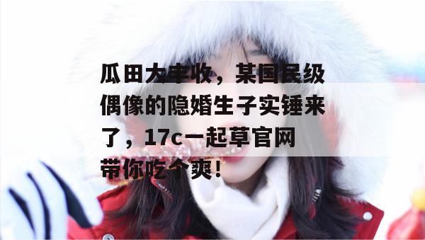 瓜田大丰收，某国民级偶像的隐婚生子实锤来了，17c一起草官网带你吃个爽！